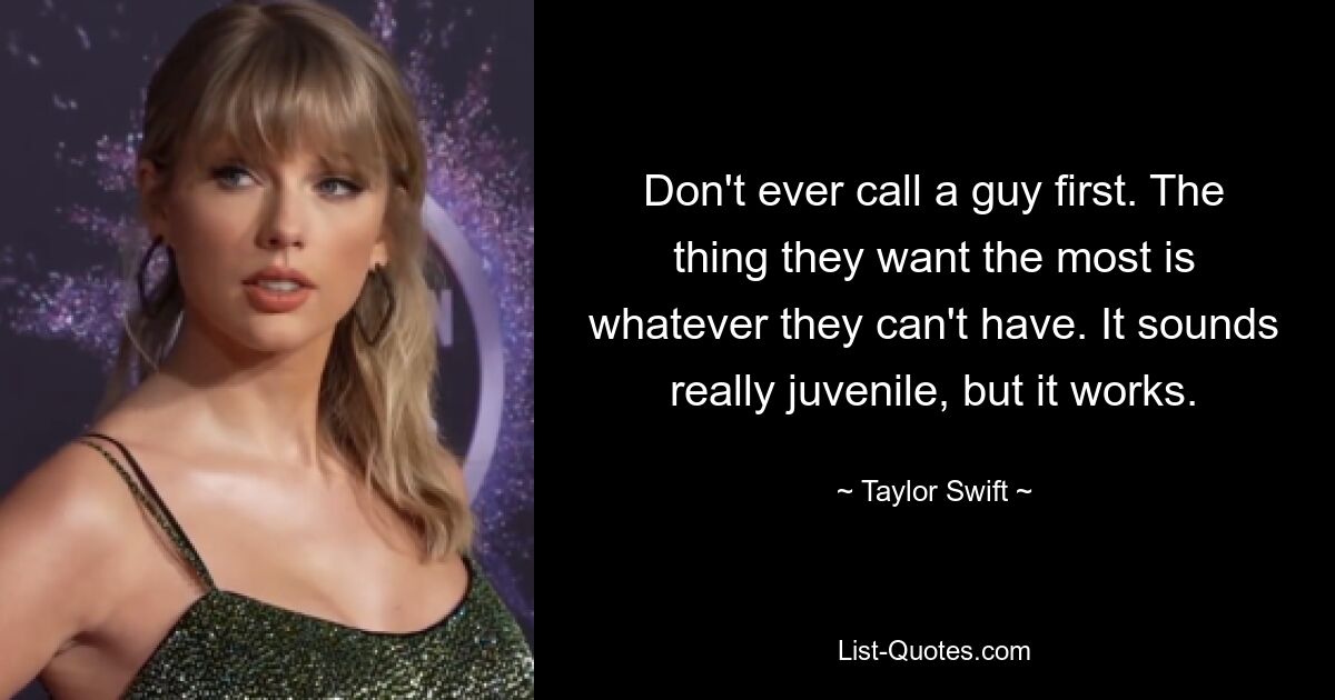 Don't ever call a guy first. The thing they want the most is whatever they can't have. It sounds really juvenile, but it works. — © Taylor Swift