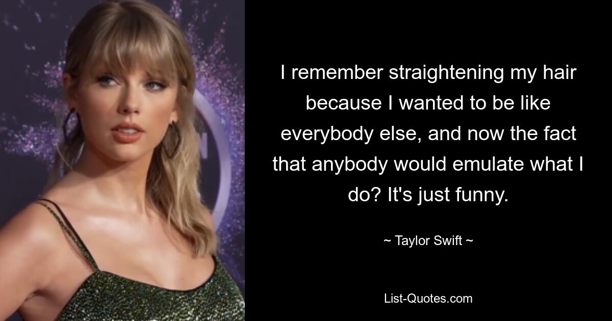 I remember straightening my hair because I wanted to be like everybody else, and now the fact that anybody would emulate what I do? It's just funny. — © Taylor Swift