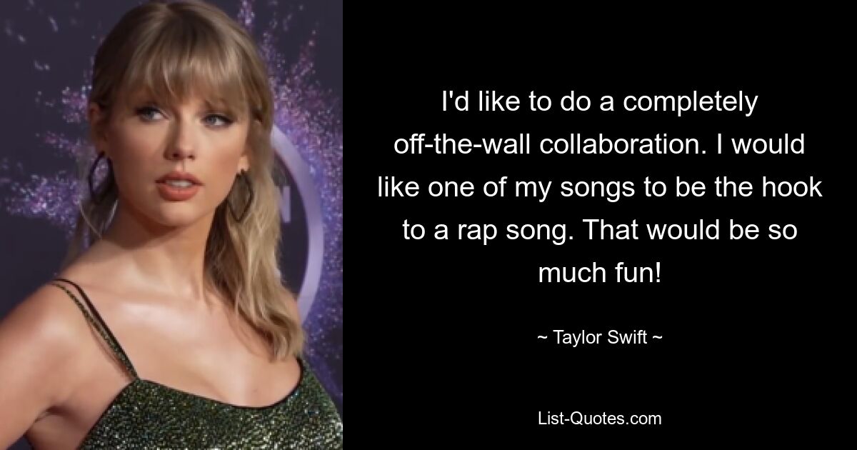 I'd like to do a completely off-the-wall collaboration. I would like one of my songs to be the hook to a rap song. That would be so much fun! — © Taylor Swift