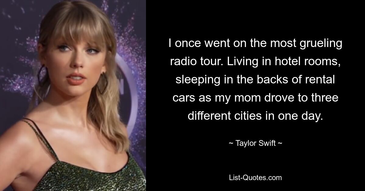 I once went on the most grueling radio tour. Living in hotel rooms, sleeping in the backs of rental cars as my mom drove to three different cities in one day. — © Taylor Swift