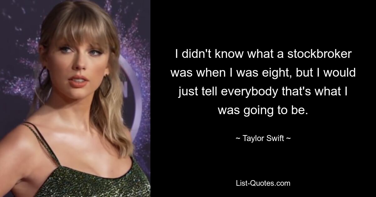 I didn't know what a stockbroker was when I was eight, but I would just tell everybody that's what I was going to be. — © Taylor Swift