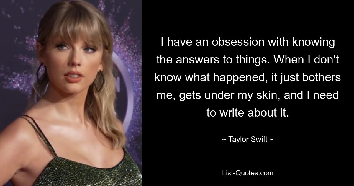 I have an obsession with knowing the answers to things. When I don't know what happened, it just bothers me, gets under my skin, and I need to write about it. — © Taylor Swift