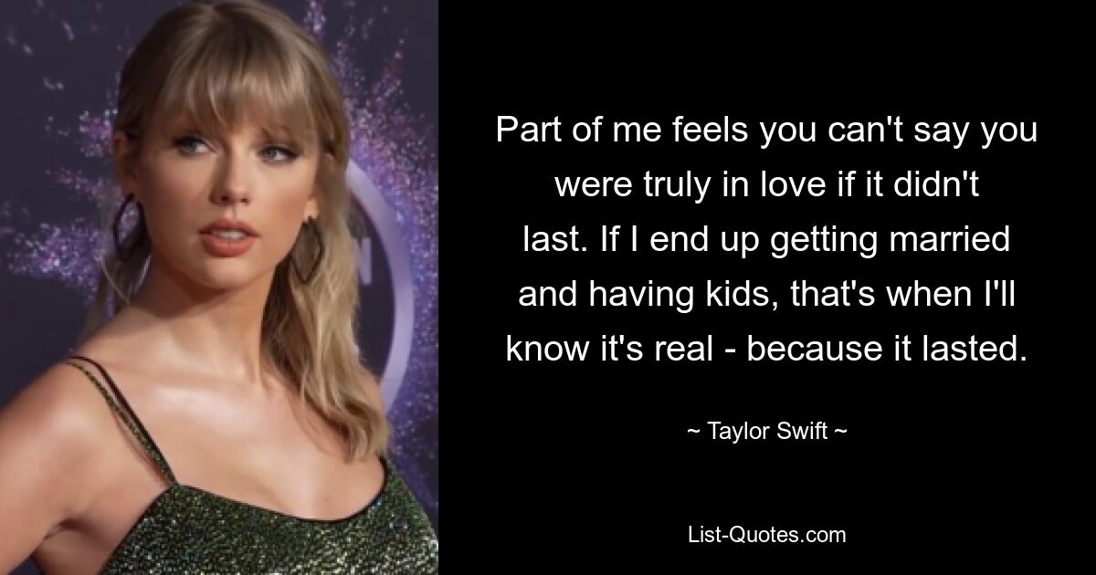 Part of me feels you can't say you were truly in love if it didn't last. If I end up getting married and having kids, that's when I'll know it's real - because it lasted. — © Taylor Swift