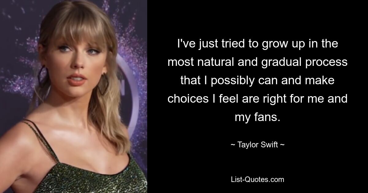 I've just tried to grow up in the most natural and gradual process that I possibly can and make choices I feel are right for me and my fans. — © Taylor Swift