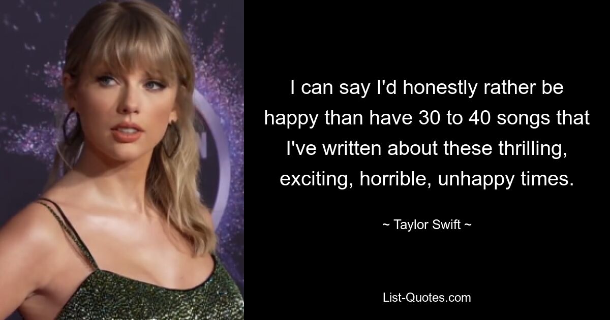 I can say I'd honestly rather be happy than have 30 to 40 songs that I've written about these thrilling, exciting, horrible, unhappy times. — © Taylor Swift