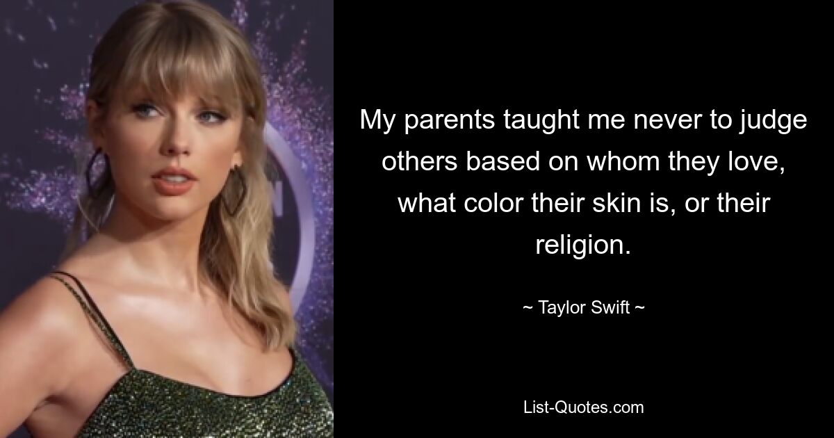 Meine Eltern haben mir beigebracht, andere niemals danach zu beurteilen, wen sie lieben, welche Hautfarbe sie haben oder welche Religion sie haben. — © Taylor Swift 