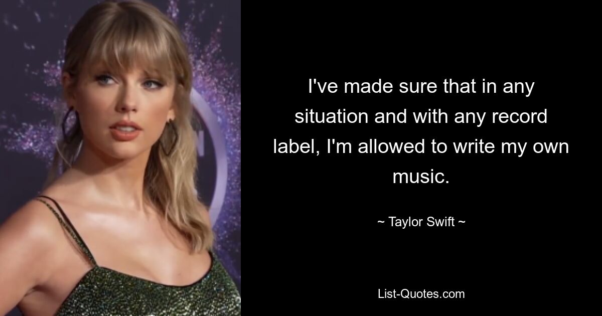 I've made sure that in any situation and with any record label, I'm allowed to write my own music. — © Taylor Swift