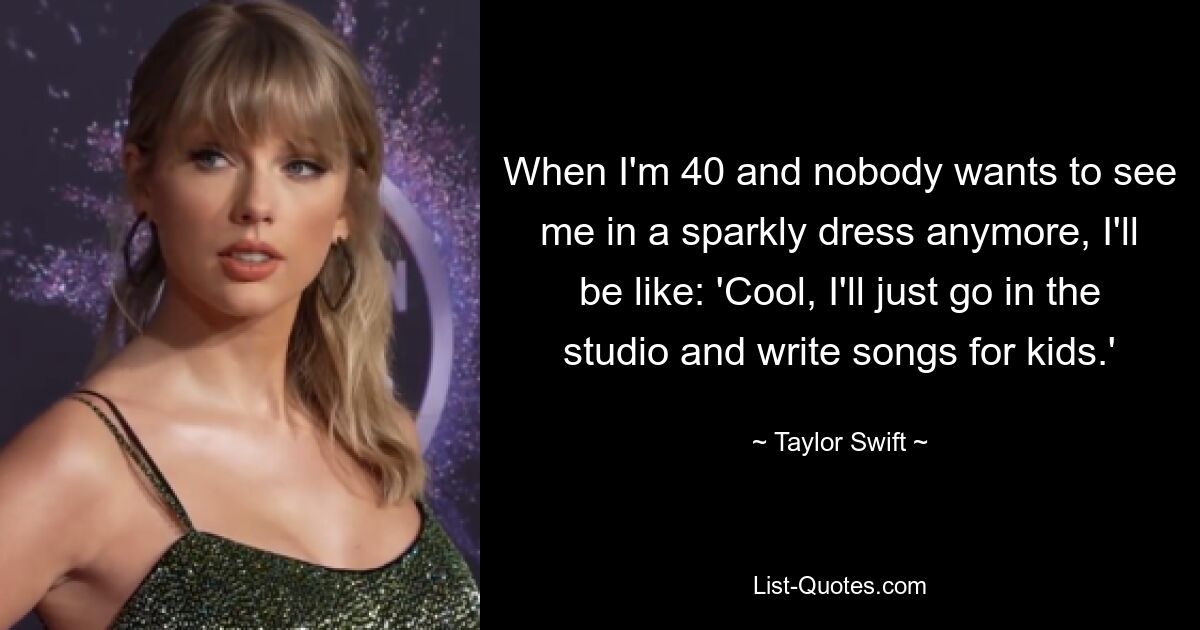 When I'm 40 and nobody wants to see me in a sparkly dress anymore, I'll be like: 'Cool, I'll just go in the studio and write songs for kids.' — © Taylor Swift