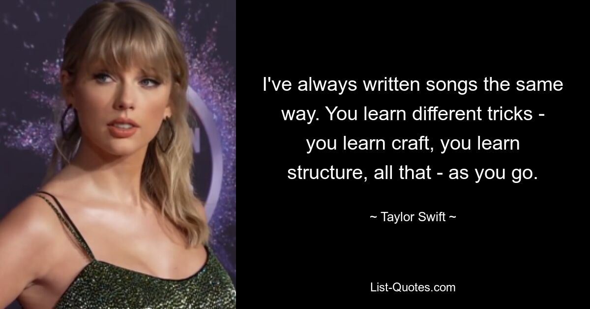 I've always written songs the same way. You learn different tricks - you learn craft, you learn structure, all that - as you go. — © Taylor Swift