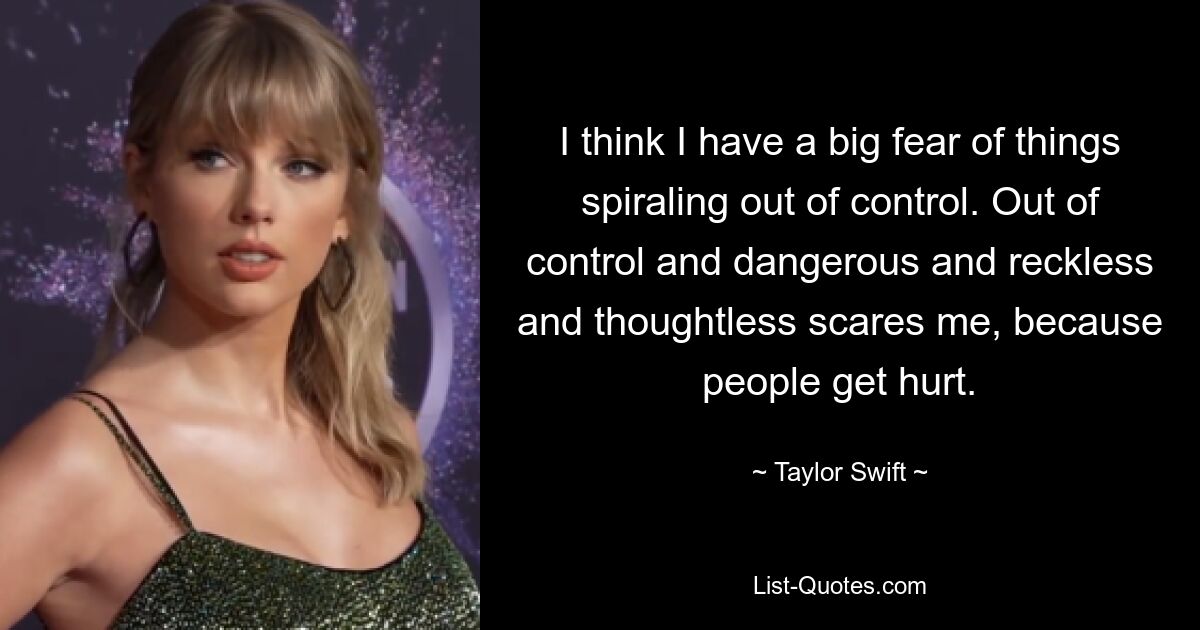 I think I have a big fear of things spiraling out of control. Out of control and dangerous and reckless and thoughtless scares me, because people get hurt. — © Taylor Swift