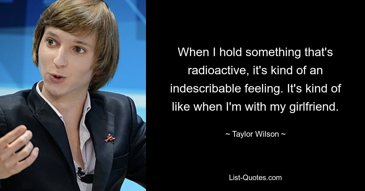 When I hold something that's radioactive, it's kind of an indescribable feeling. It's kind of like when I'm with my girlfriend. — © Taylor Wilson