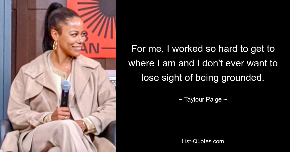 For me, I worked so hard to get to where I am and I don't ever want to lose sight of being grounded. — © Taylour Paige