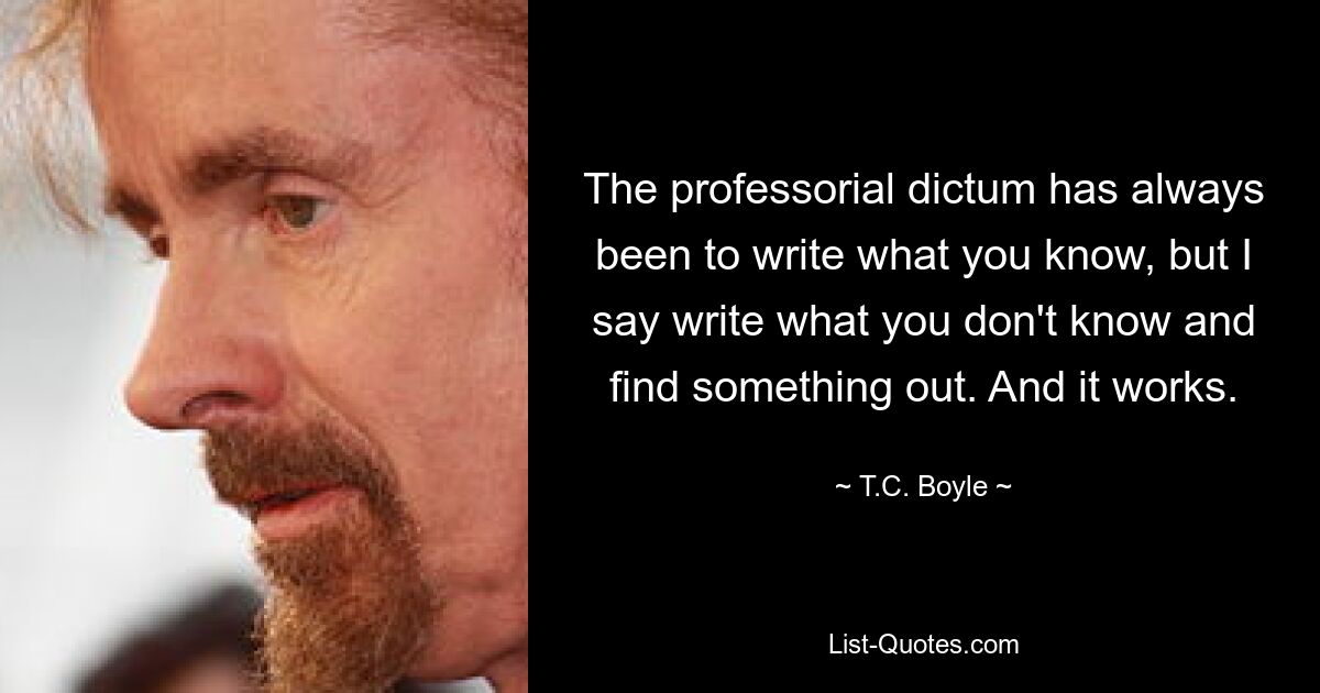 The professorial dictum has always been to write what you know, but I say write what you don't know and find something out. And it works. — © T.C. Boyle