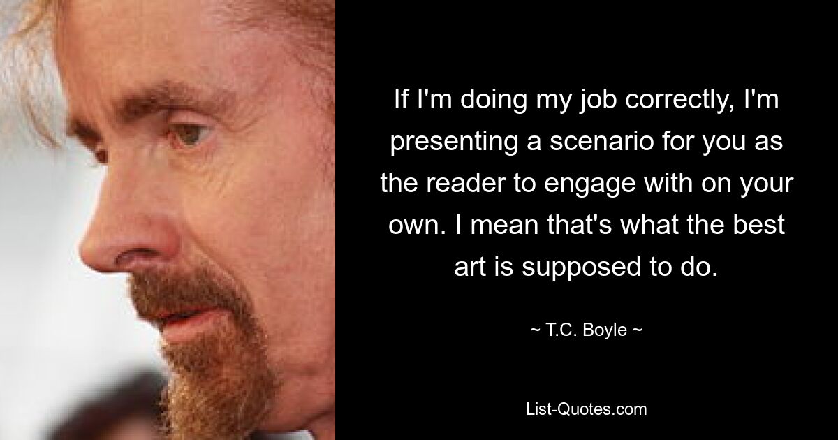 If I'm doing my job correctly, I'm presenting a scenario for you as the reader to engage with on your own. I mean that's what the best art is supposed to do. — © T.C. Boyle