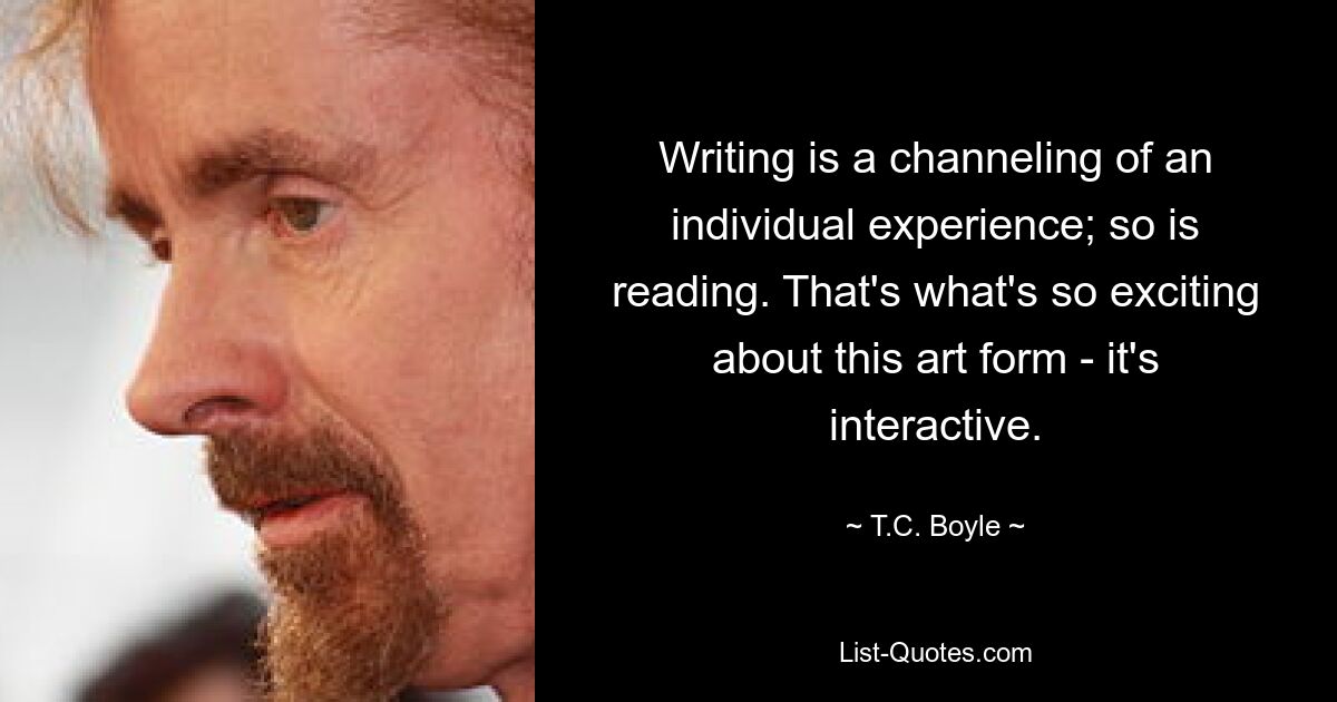 Writing is a channeling of an individual experience; so is reading. That's what's so exciting about this art form - it's interactive. — © T.C. Boyle