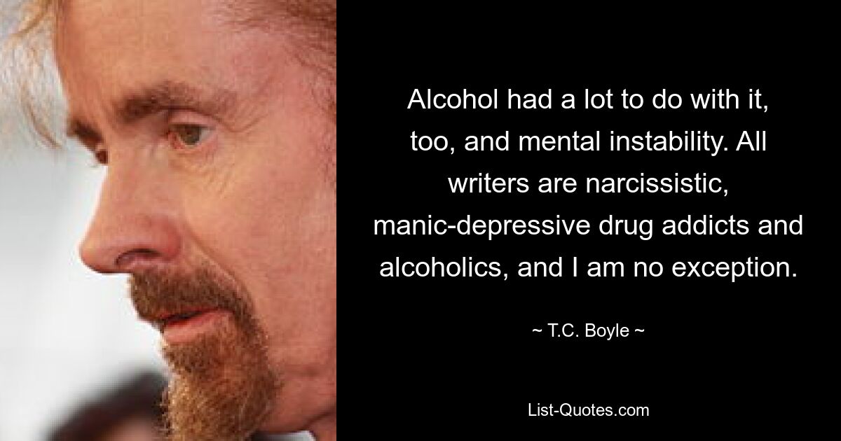 Alcohol had a lot to do with it, too, and mental instability. All writers are narcissistic, manic-depressive drug addicts and alcoholics, and I am no exception. — © T.C. Boyle