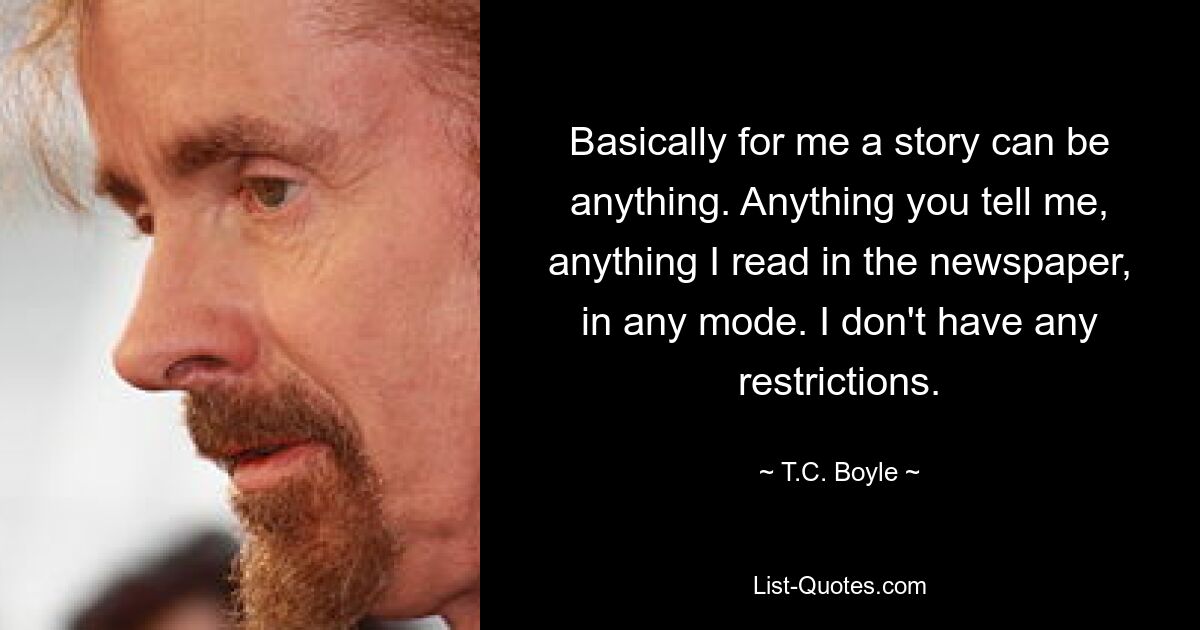 Basically for me a story can be anything. Anything you tell me, anything I read in the newspaper, in any mode. I don't have any restrictions. — © T.C. Boyle