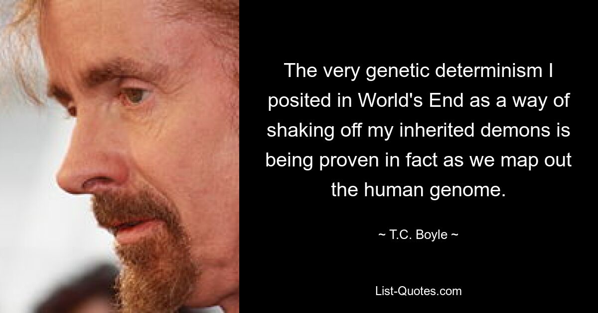 The very genetic determinism I posited in World's End as a way of shaking off my inherited demons is being proven in fact as we map out the human genome. — © T.C. Boyle