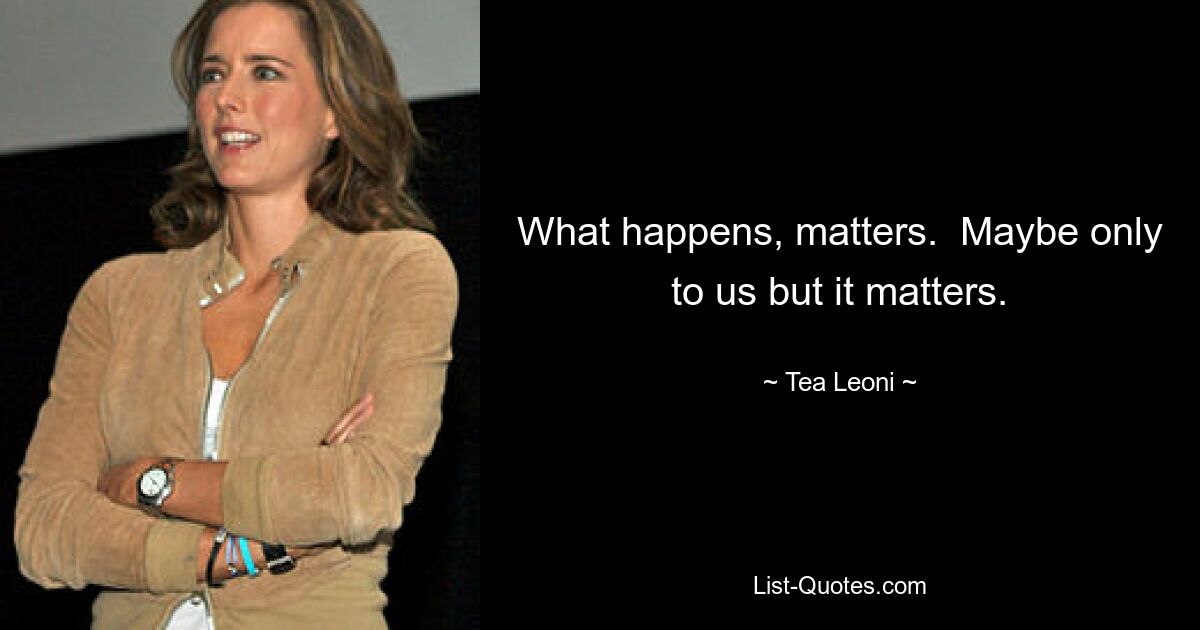 What happens, matters.  Maybe only to us but it matters. — © Tea Leoni