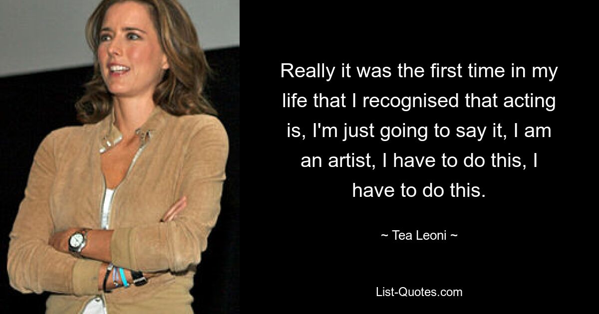 Really it was the first time in my life that I recognised that acting is, I'm just going to say it, I am an artist, I have to do this, I have to do this. — © Tea Leoni