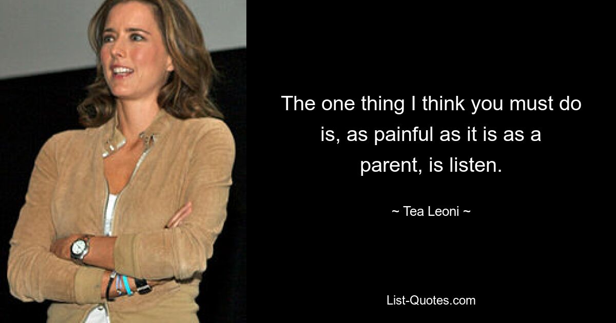 The one thing I think you must do is, as painful as it is as a parent, is listen. — © Tea Leoni