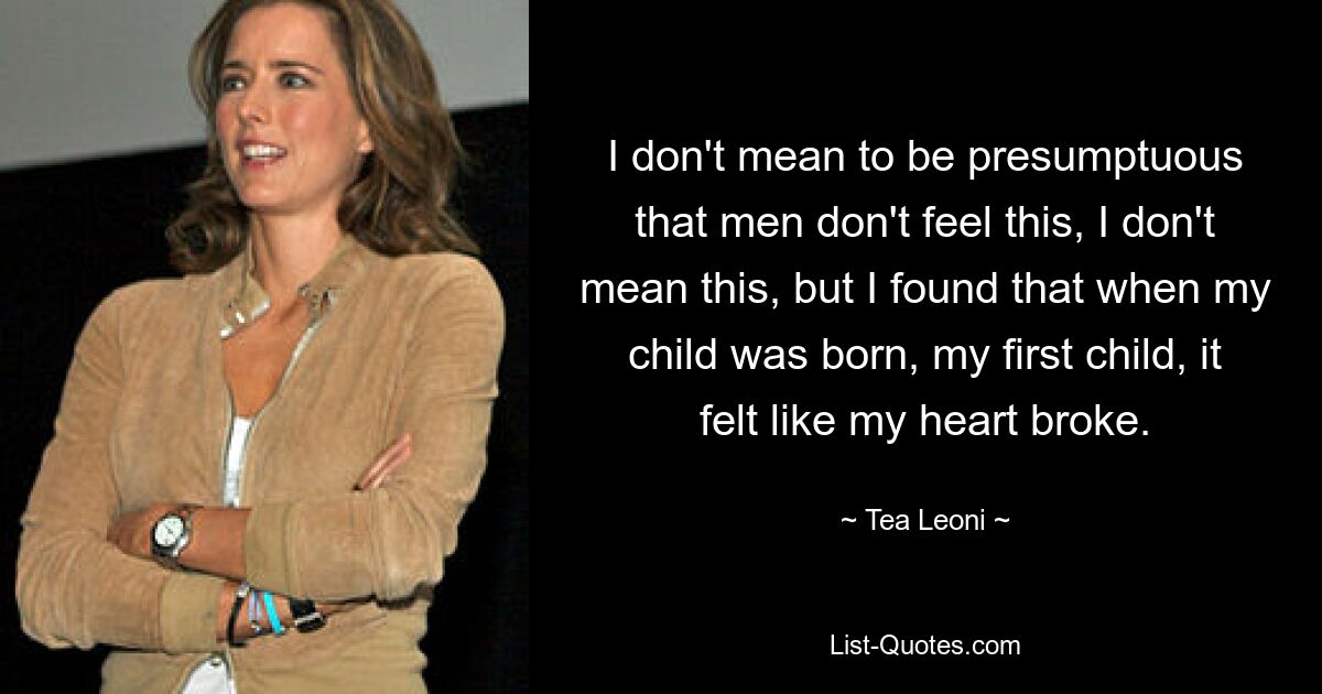 I don't mean to be presumptuous that men don't feel this, I don't mean this, but I found that when my child was born, my first child, it felt like my heart broke. — © Tea Leoni