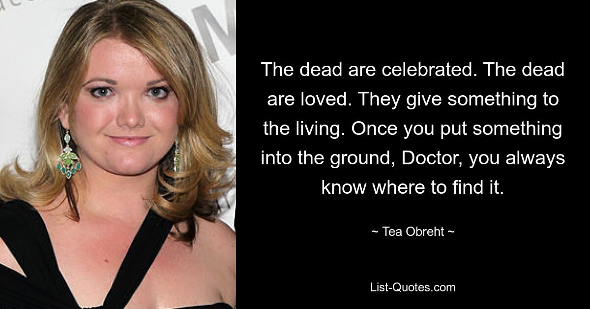 The dead are celebrated. The dead are loved. They give something to the living. Once you put something into the ground, Doctor, you always know where to find it. — © Tea Obreht