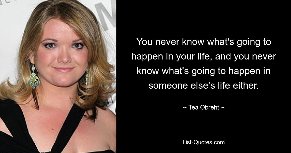 You never know what's going to happen in your life, and you never know what's going to happen in someone else's life either. — © Tea Obreht