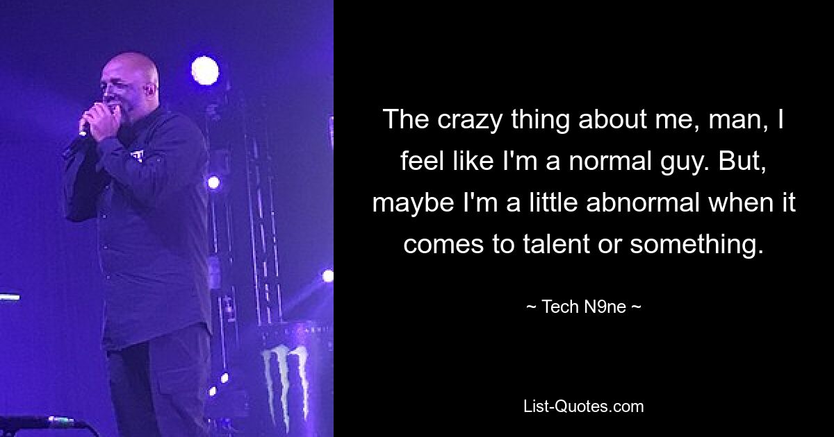 The crazy thing about me, man, I feel like I'm a normal guy. But, maybe I'm a little abnormal when it comes to talent or something. — © Tech N9ne