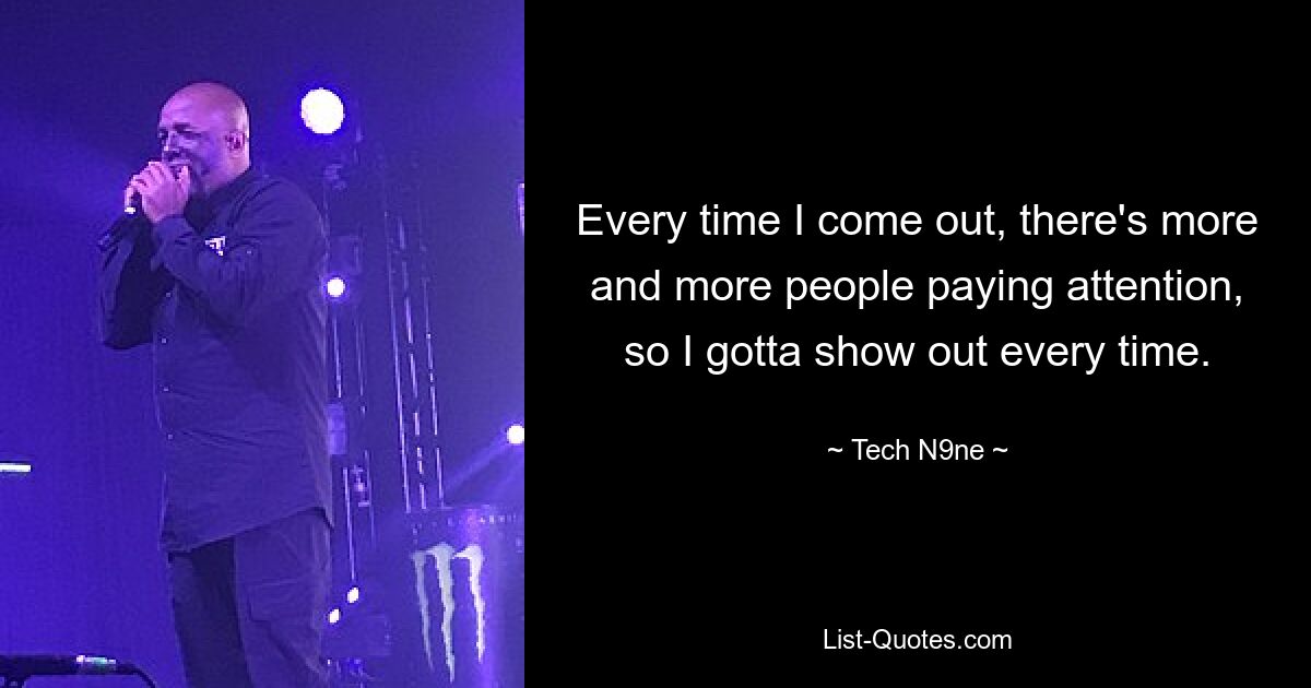 Every time I come out, there's more and more people paying attention, so I gotta show out every time. — © Tech N9ne