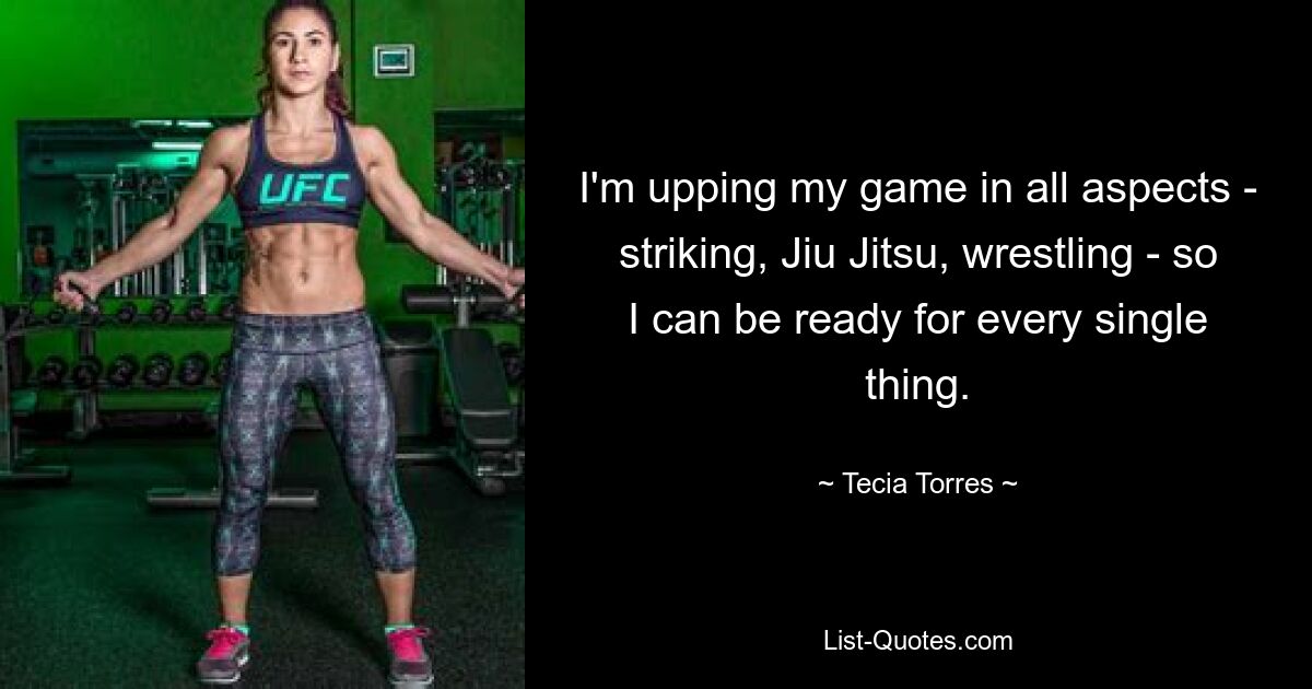 I'm upping my game in all aspects - striking, Jiu Jitsu, wrestling - so I can be ready for every single thing. — © Tecia Torres