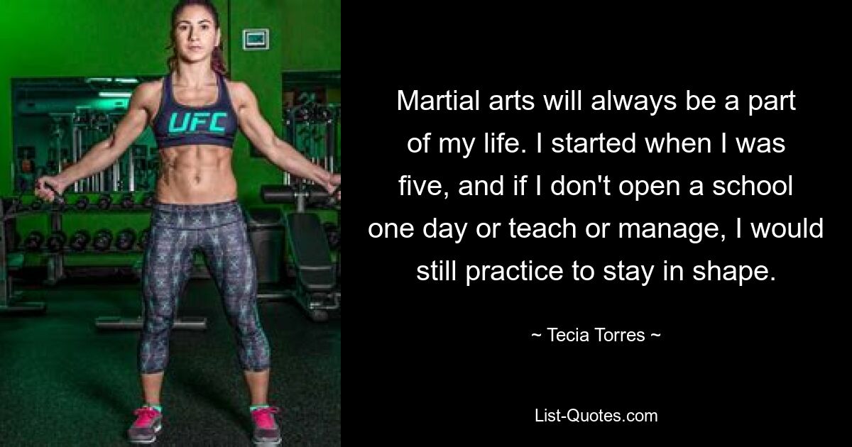 Martial arts will always be a part of my life. I started when I was five, and if I don't open a school one day or teach or manage, I would still practice to stay in shape. — © Tecia Torres