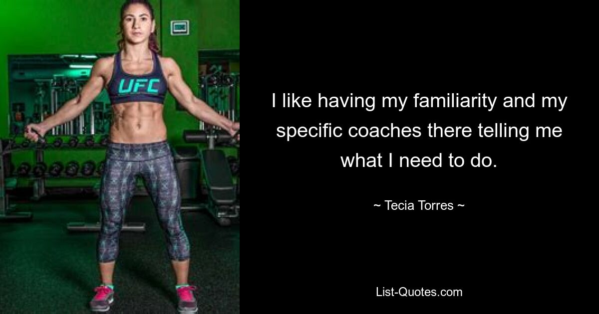 I like having my familiarity and my specific coaches there telling me what I need to do. — © Tecia Torres