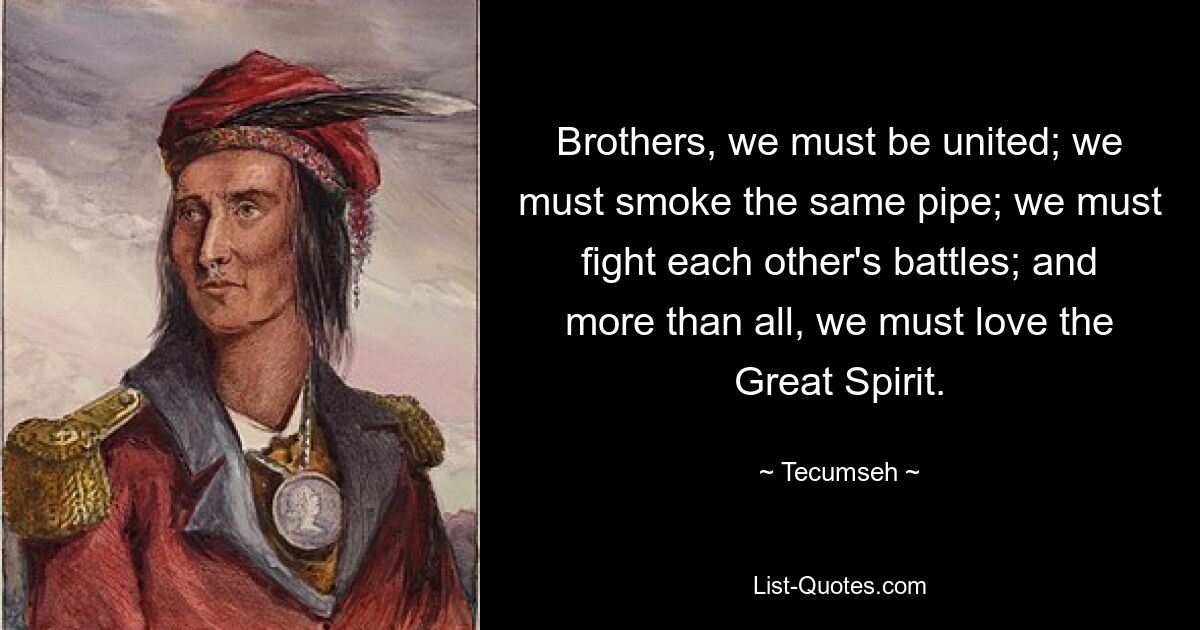 Brothers, we must be united; we must smoke the same pipe; we must fight each other's battles; and more than all, we must love the Great Spirit. — © Tecumseh