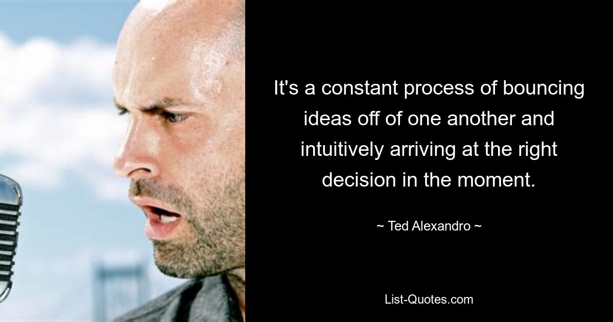 It's a constant process of bouncing ideas off of one another and intuitively arriving at the right decision in the moment. — © Ted Alexandro