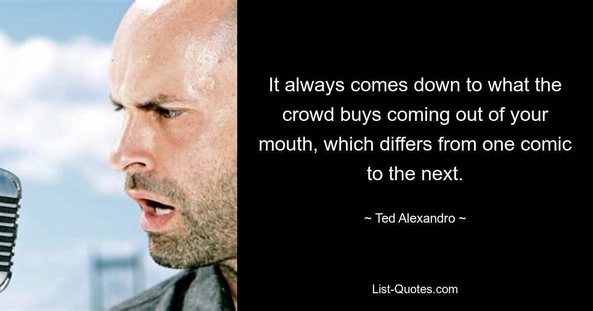 It always comes down to what the crowd buys coming out of your mouth, which differs from one comic to the next. — © Ted Alexandro