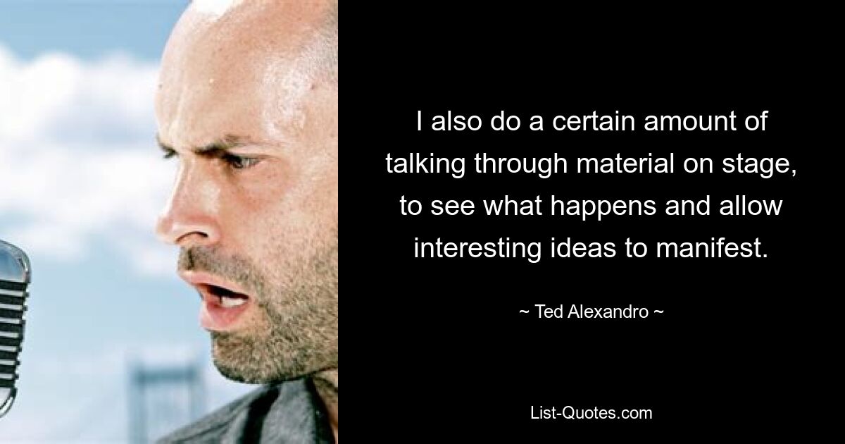 I also do a certain amount of talking through material on stage, to see what happens and allow interesting ideas to manifest. — © Ted Alexandro