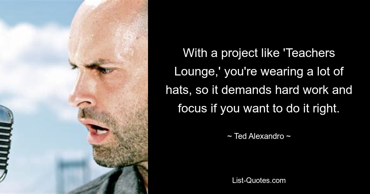 With a project like 'Teachers Lounge,' you're wearing a lot of hats, so it demands hard work and focus if you want to do it right. — © Ted Alexandro