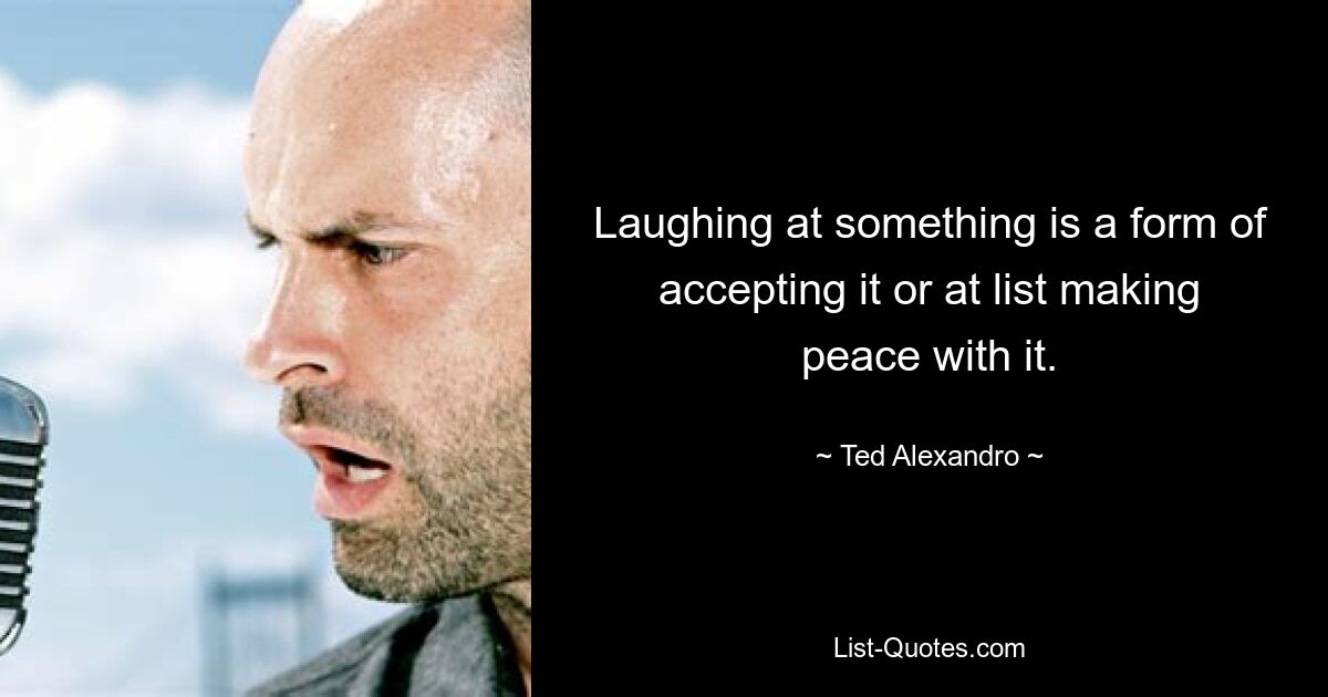 Laughing at something is a form of accepting it or at list making peace with it. — © Ted Alexandro