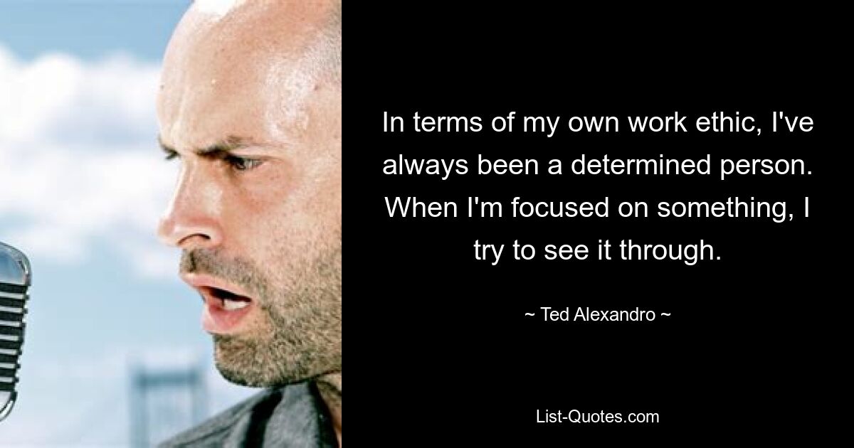 In terms of my own work ethic, I've always been a determined person. When I'm focused on something, I try to see it through. — © Ted Alexandro