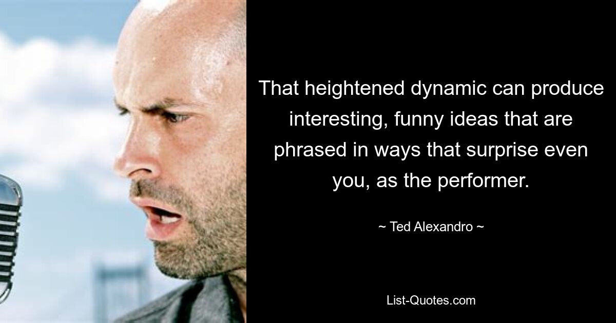 That heightened dynamic can produce interesting, funny ideas that are phrased in ways that surprise even you, as the performer. — © Ted Alexandro