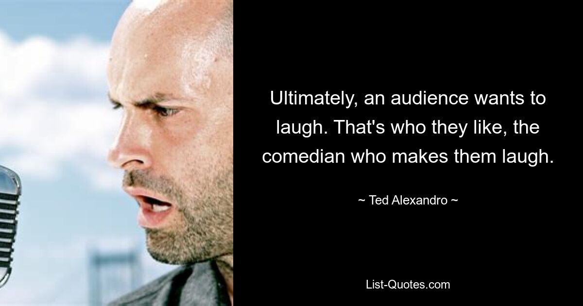 Ultimately, an audience wants to laugh. That's who they like, the comedian who makes them laugh. — © Ted Alexandro