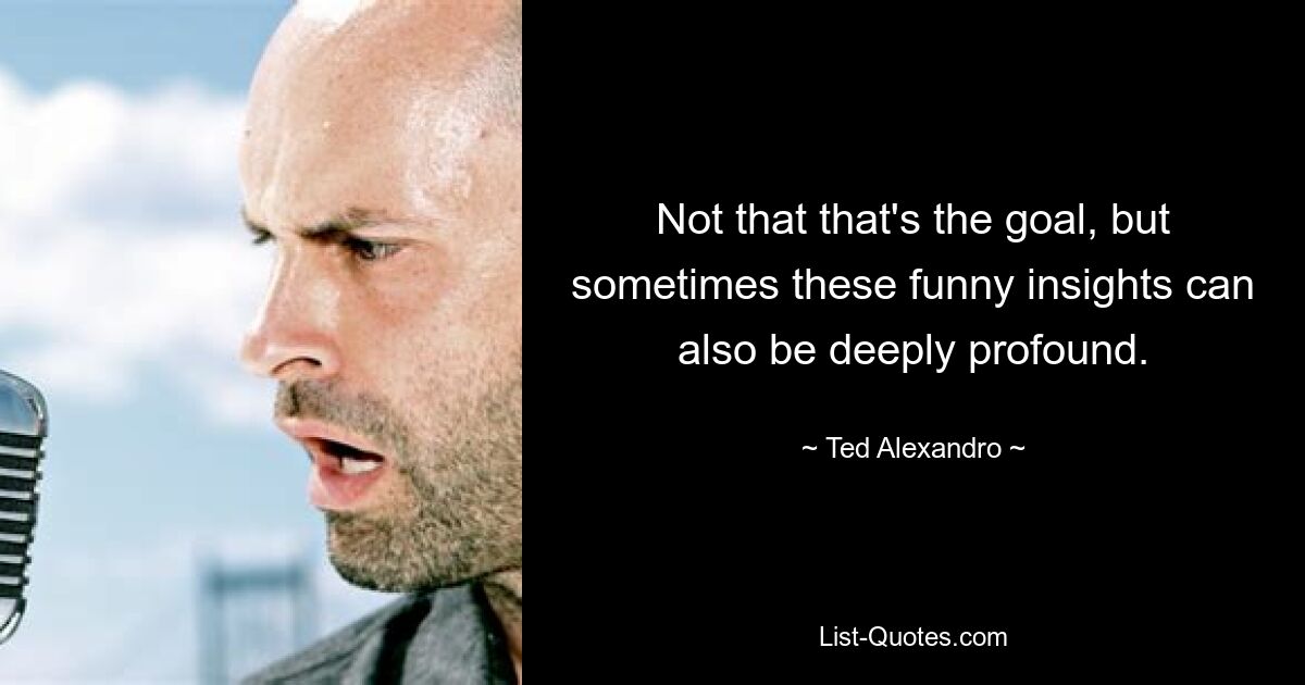 Not that that's the goal, but sometimes these funny insights can also be deeply profound. — © Ted Alexandro