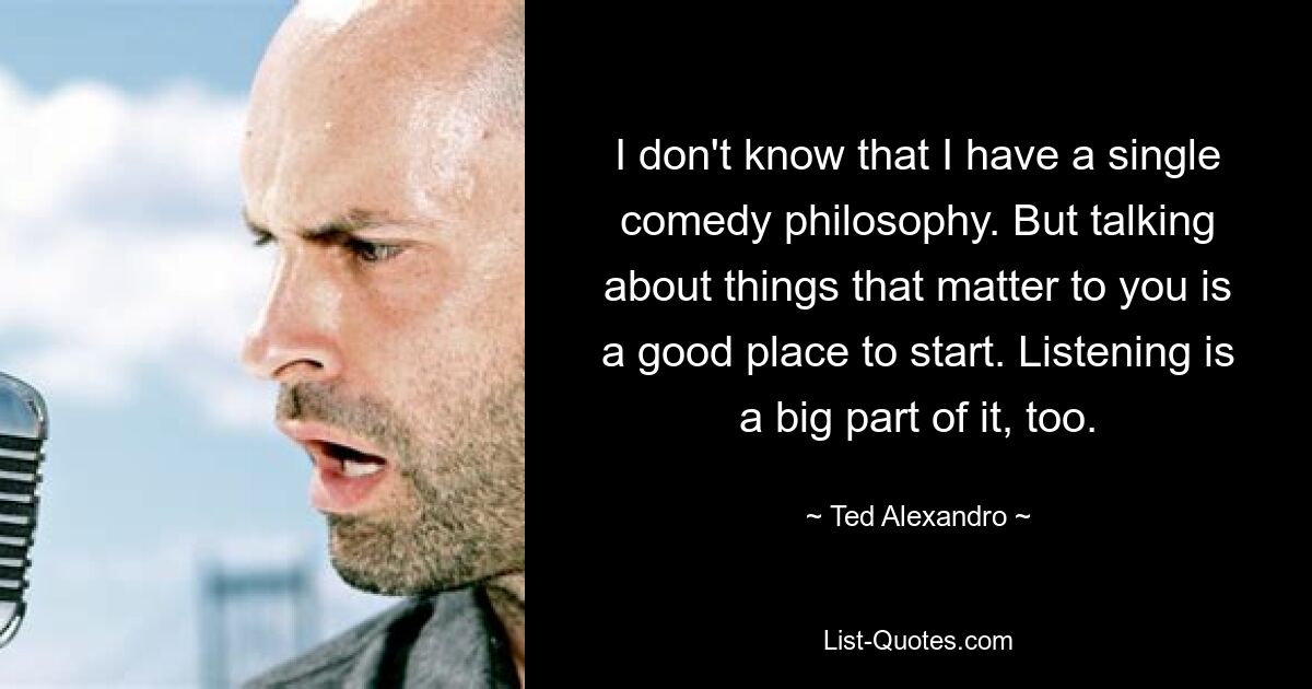 I don't know that I have a single comedy philosophy. But talking about things that matter to you is a good place to start. Listening is a big part of it, too. — © Ted Alexandro