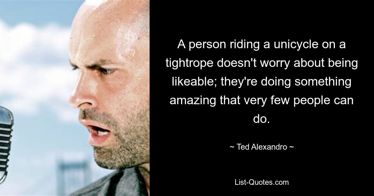 A person riding a unicycle on a tightrope doesn't worry about being likeable; they're doing something amazing that very few people can do. — © Ted Alexandro