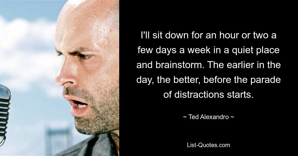 I'll sit down for an hour or two a few days a week in a quiet place and brainstorm. The earlier in the day, the better, before the parade of distractions starts. — © Ted Alexandro