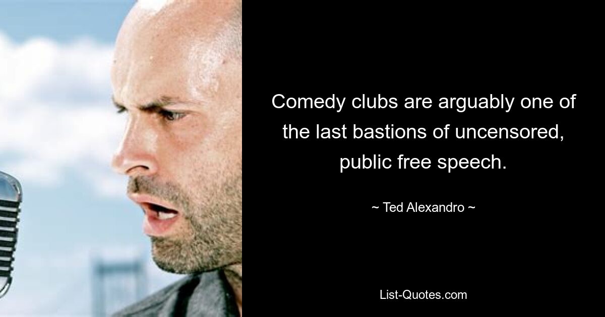 Comedy clubs are arguably one of the last bastions of uncensored, public free speech. — © Ted Alexandro