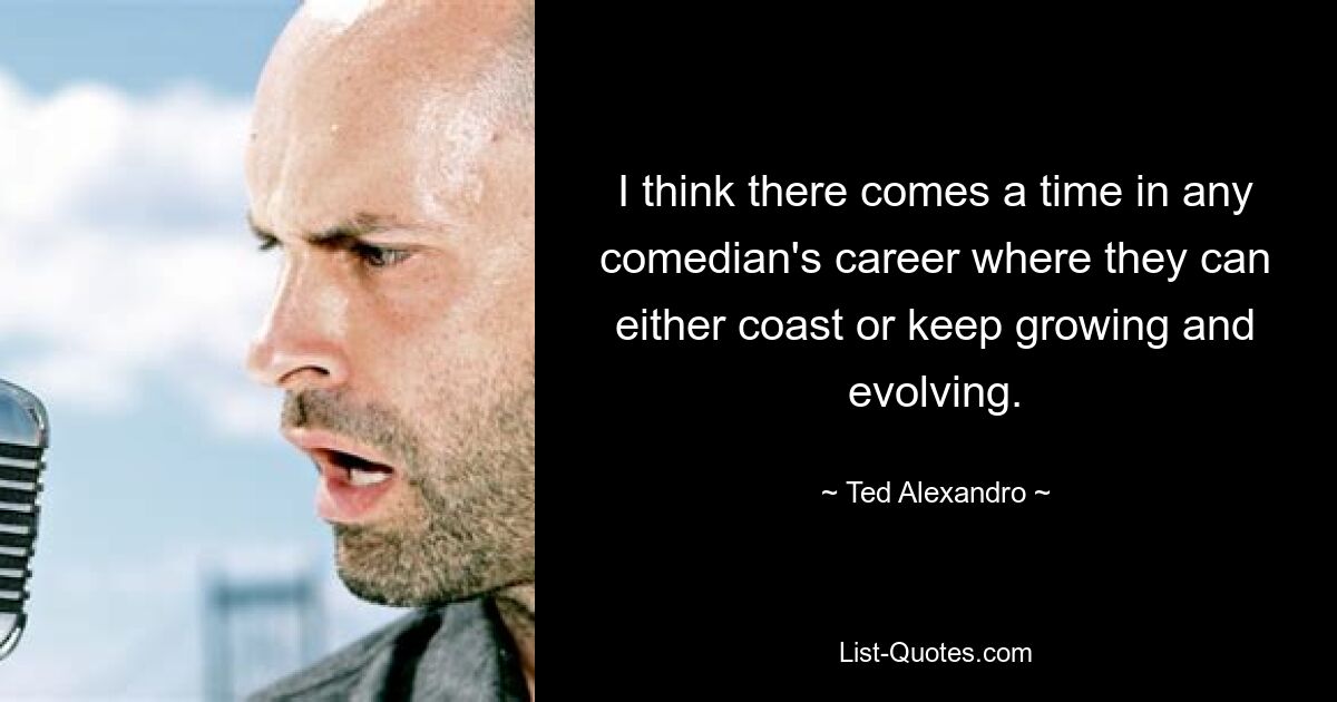 I think there comes a time in any comedian's career where they can either coast or keep growing and evolving. — © Ted Alexandro