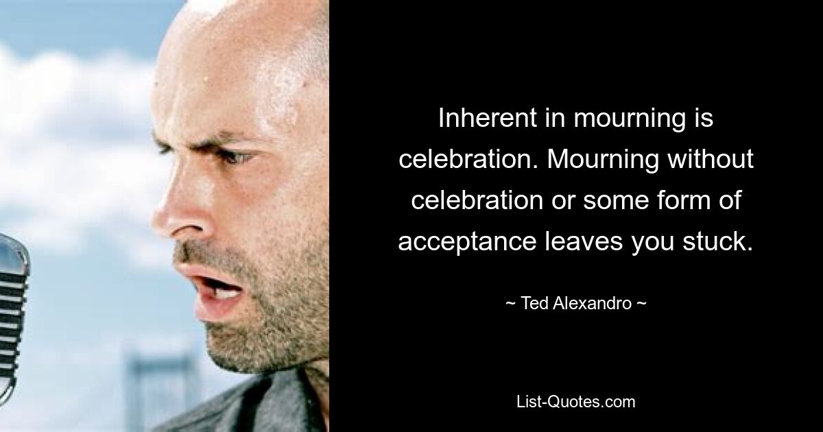 Inherent in mourning is celebration. Mourning without celebration or some form of acceptance leaves you stuck. — © Ted Alexandro