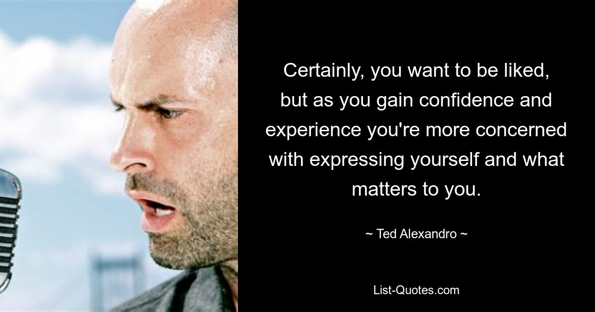 Certainly, you want to be liked, but as you gain confidence and experience you're more concerned with expressing yourself and what matters to you. — © Ted Alexandro